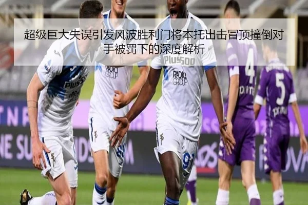 超级巨大失误引发风波胜利门将本托出击冒顶撞倒对手被罚下的深度解析