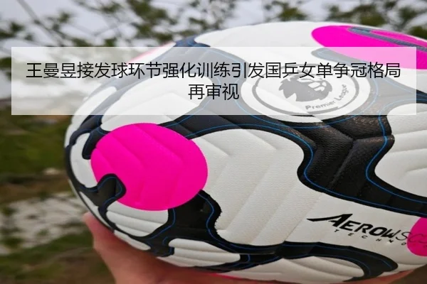 王曼昱接发球环节强化训练引发国乒女单争冠格局再审视